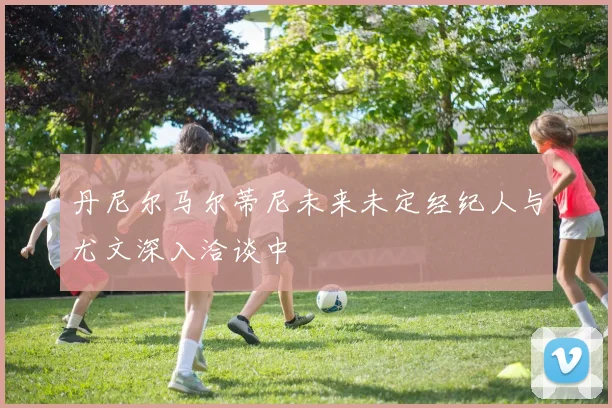 丹尼尔马尔蒂尼未来未定经纪人与尤文深入洽谈中