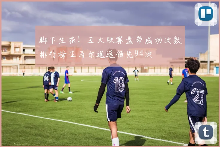 脚下生花！五大联赛盘带成功次数排行榜亚马尔遥遥领先94次