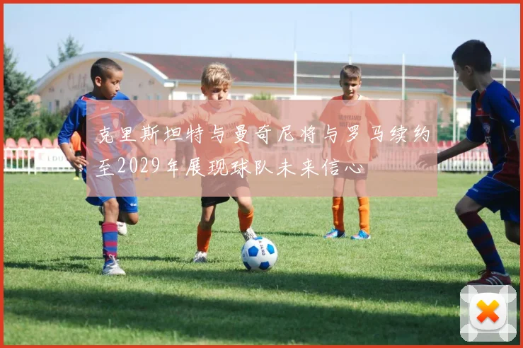 克里斯坦特与曼奇尼将与罗马续约至2029年展现球队未来信心