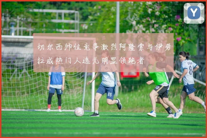 切尔西帅位竞争激烈阿隆索与伊劳拉成热门人选无明显领跑者