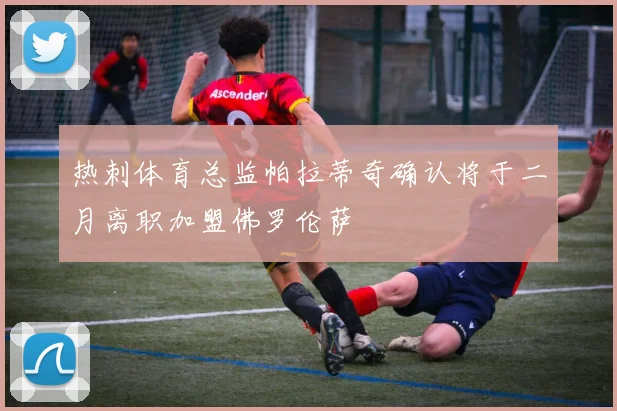热刺体育总监帕拉蒂奇确认将于二月离职加盟佛罗伦萨