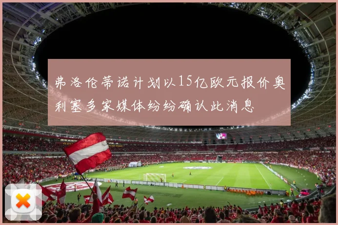 弗洛伦蒂诺计划以15亿欧元报价奥利塞多家媒体纷纷确认此消息