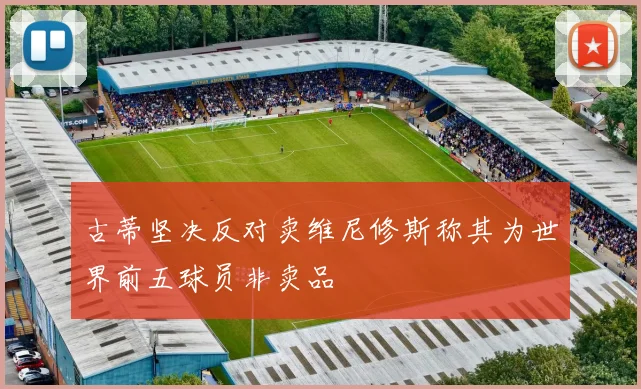 古蒂坚决反对卖维尼修斯称其为世界前五球员非卖品