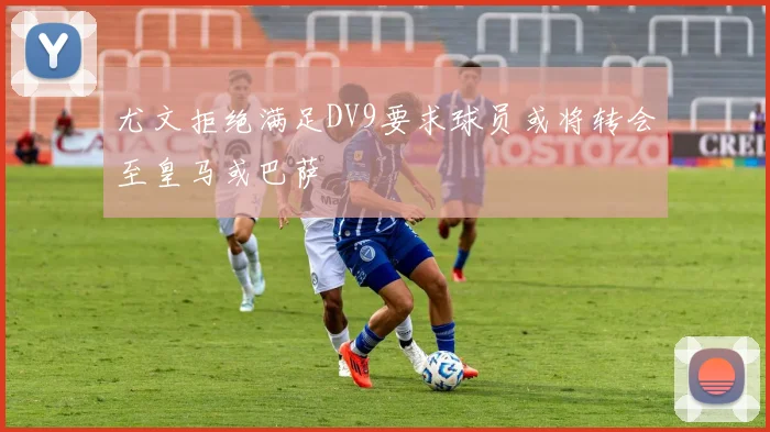 尤文拒绝满足DV9要求球员或将转会至皇马或巴萨