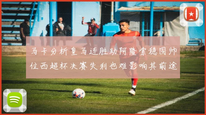 马卡分析皇马连胜助阿隆索稳固帅位西超杯决赛失利也难影响其前途