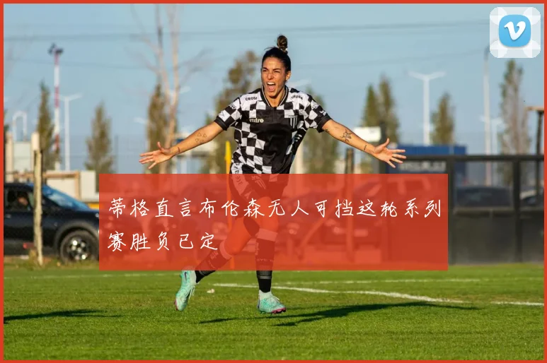 蒂格直言布伦森无人可挡这轮系列赛胜负已定