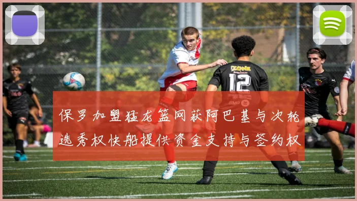 保罗加盟猛龙篮网获阿巴基与次轮选秀权快船提供资金支持与签约权