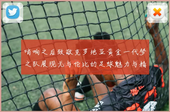 哨响之后致敬克罗地亚黄金一代梦之队展现无与伦比的足球魅力与精神
