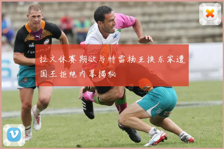 拉文休赛期欲与特雷杨互换东家遭国王拒绝内幕揭秘