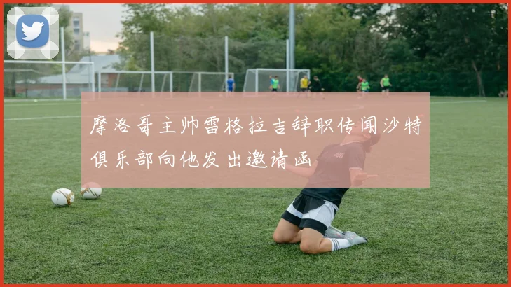 摩洛哥主帅雷格拉吉辞职传闻沙特俱乐部向他发出邀请函