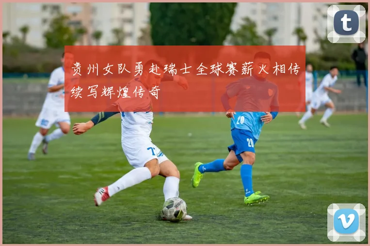 贵州女队勇赴瑞士全球赛薪火相传续写辉煌传奇