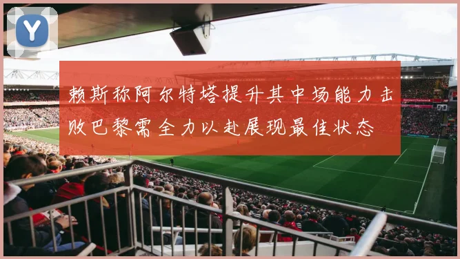 赖斯称阿尔特塔提升其中场能力击败巴黎需全力以赴展现最佳状态