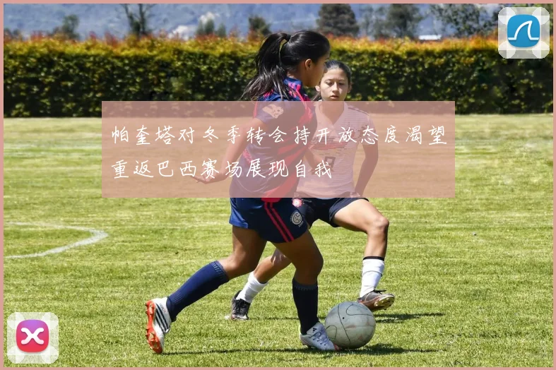 帕奎塔对冬季转会持开放态度渴望重返巴西赛场展现自我