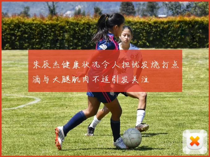 朱辰杰健康状况令人担忧发烧打点滴与大腿肌肉不适引发关注