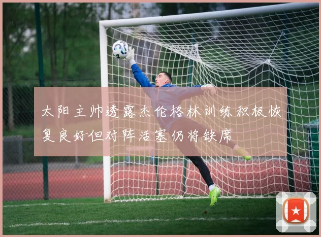 太阳主帅透露杰伦格林训练积极恢复良好但对阵活塞仍将缺席
