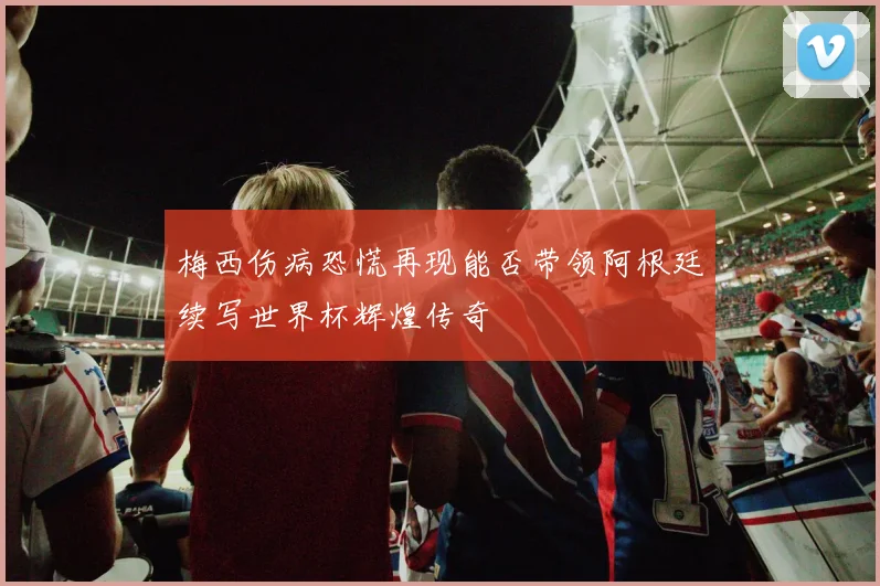 梅西伤病恐慌再现能否带领阿根廷续写世界杯辉煌传奇