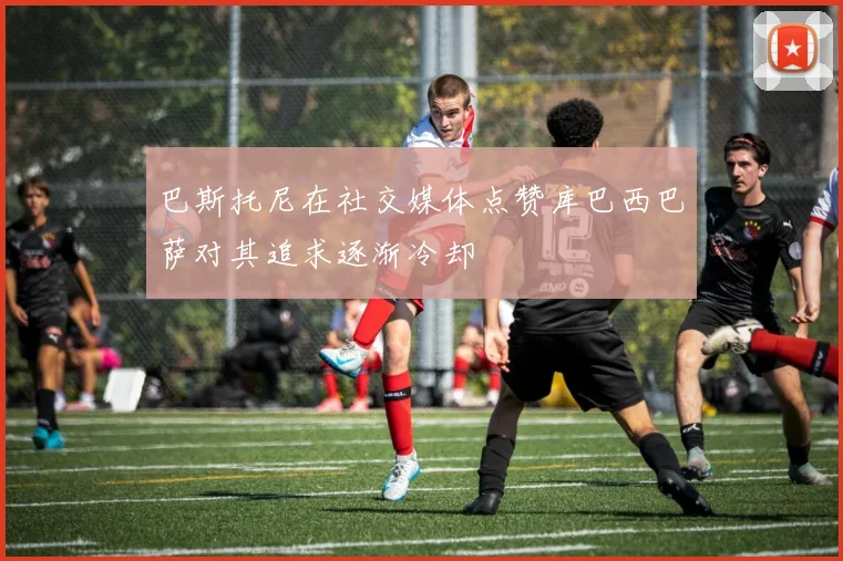 巴斯托尼在社交媒体点赞库巴西巴萨对其追求逐渐冷却
