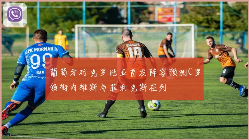 葡萄牙对克罗地亚首发阵容预测C罗领衔内维斯与菲利克斯在列